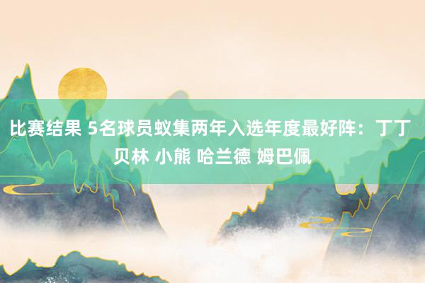 比赛结果 5名球员蚁集两年入选年度最好阵：丁丁 贝林 小熊 哈兰德 姆巴佩