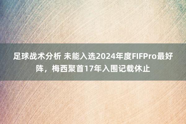 足球战术分析 未能入选2024年度FIFPro最好阵，梅西聚首17年入围记载休止