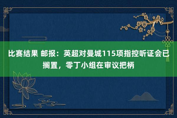 比赛结果 邮报：英超对曼城115项指控听证会已搁置，零丁小组在审议把柄